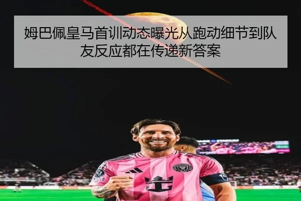 姆巴佩皇马首训动态曝光从跑动细节到队友反应都在传递新答案