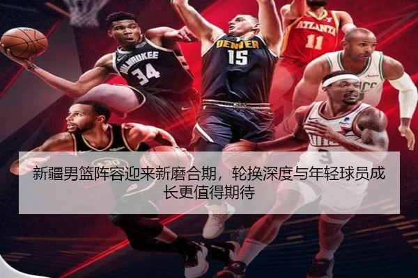 新疆男篮阵容迎来新磨合期，轮换深度与年轻球员成长更值得期待